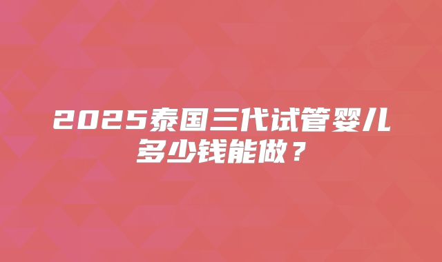 2025泰国三代试管婴儿多少钱能做?
