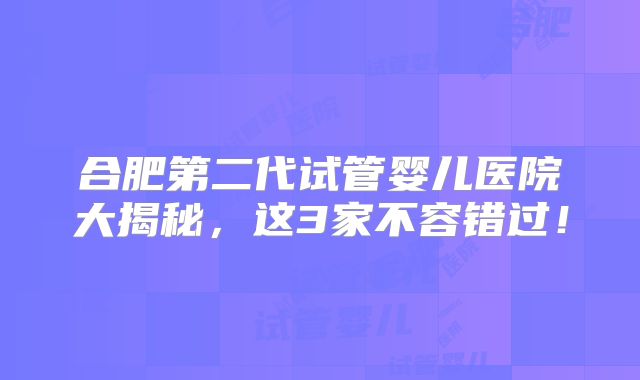 合肥第二代试管婴儿医院大揭秘，这3家不容错过！