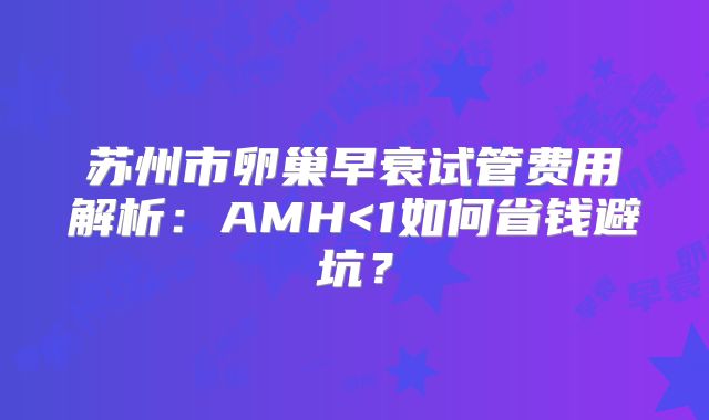 苏州市卵巢早衰试管费用解析:AMH<1如何省钱避坑?