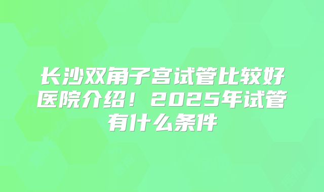 长沙双角子宫试管比较好医院介绍！2025年试管有什么条件