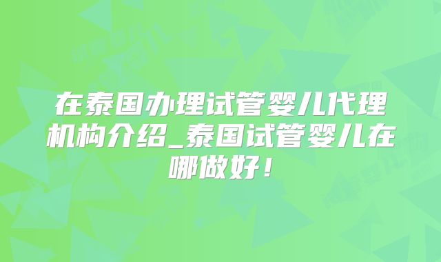 在泰国办理试管婴儿代理机构介绍_泰国试管婴儿在哪做好!