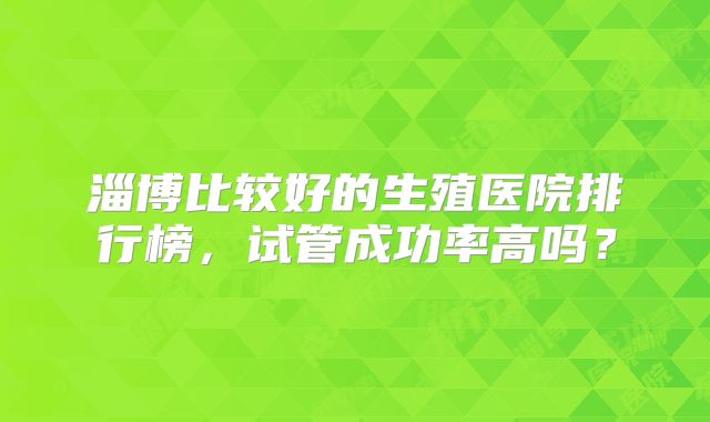 淄博比较好的生殖医院排行榜，试管成功率高吗？