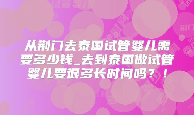 从荆门去泰国试管婴儿需要多少钱_去到泰国做试管婴儿要很多长时间吗？！