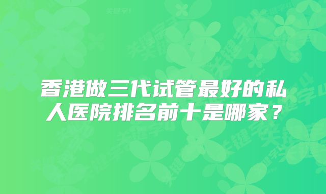 香港做三代试管最好的私人医院排名前十是哪家？