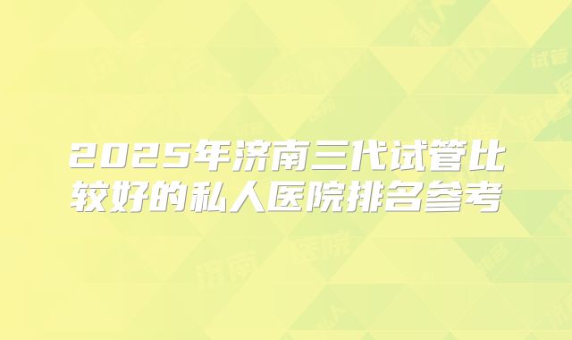 2025年济南三代试管比较好的私人医院排名参考