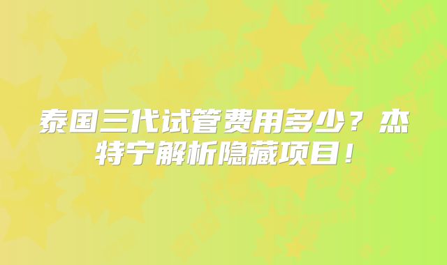 泰国三代试管费用多少？杰特宁解析隐藏项目！