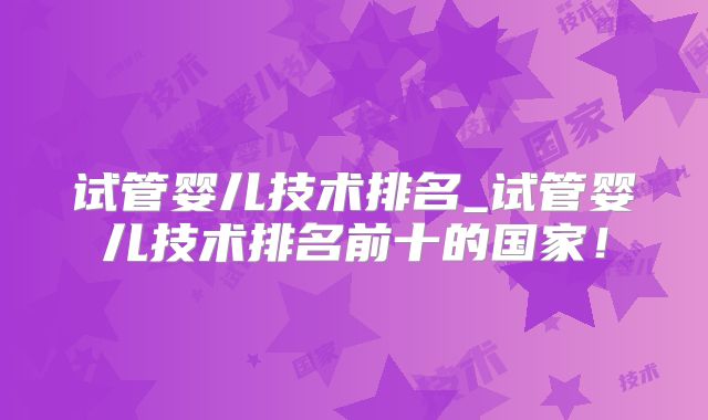 试管婴儿技术排名_试管婴儿技术排名前十的国家！
