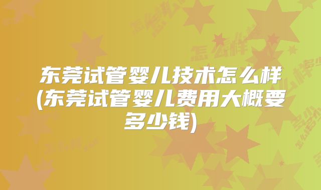 东莞试管婴儿技术怎么样(东莞试管婴儿费用大概要多少钱)