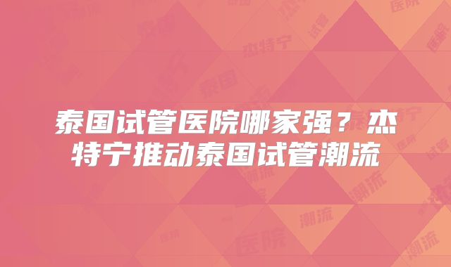 泰国试管医院哪家强？杰特宁推动泰国试管潮流