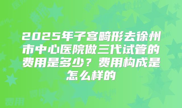 2025年子宫畸形去徐州市中心医院做三代试管的费用是多少？费用构成是怎么样的