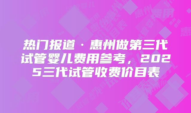 热门报道·惠州做第三代试管婴儿费用参考，2025三代试管收费价目表