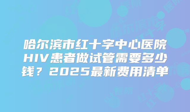 哈尔滨市红十字中心医院HIV患者做试管需要多少钱？2025最新费用清单
