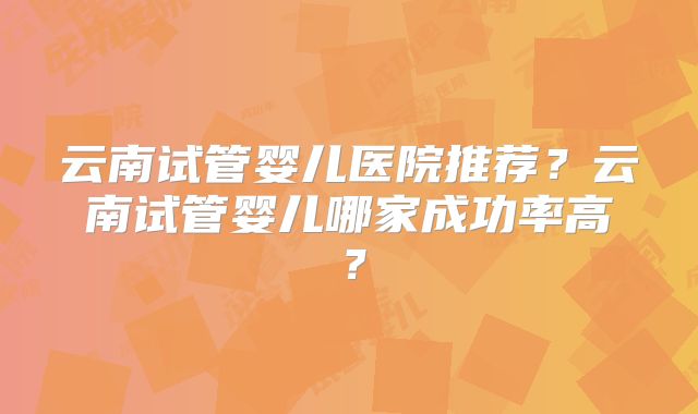 云南试管婴儿医院推荐？云南试管婴儿哪家成功率高？