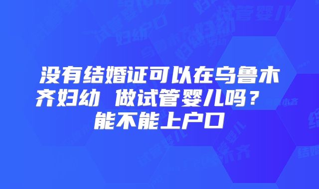 没有结婚证可以在乌鲁木齐妇幼 做试管婴儿吗？ 能不能上户口