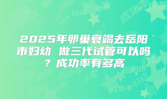 2025年卵巢衰竭去岳阳市妇幼 做三代试管可以吗?成功率有多高
