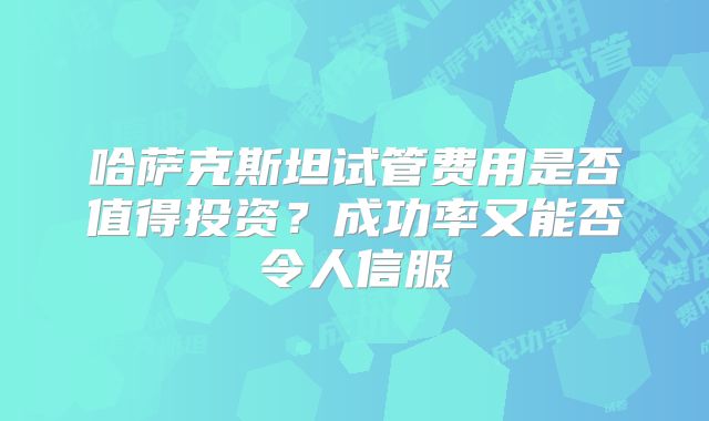 哈萨克斯坦试管费用是否值得投资？成功率又能否令人信服