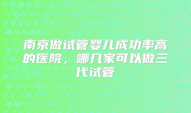 南京做试管婴儿成功率高的医院，哪几家可以做三代试管