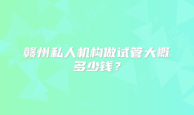 赣州私人机构做试管大概多少钱？