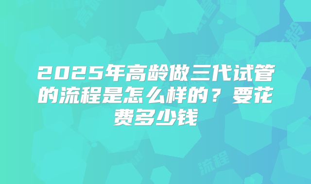2025年高龄做三代试管的流程是怎么样的？要花费多少钱