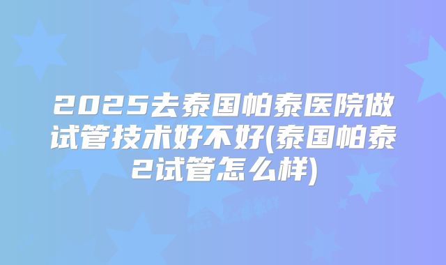2025去泰国帕泰医院做试管技术好不好(泰国帕泰2试管怎么样)