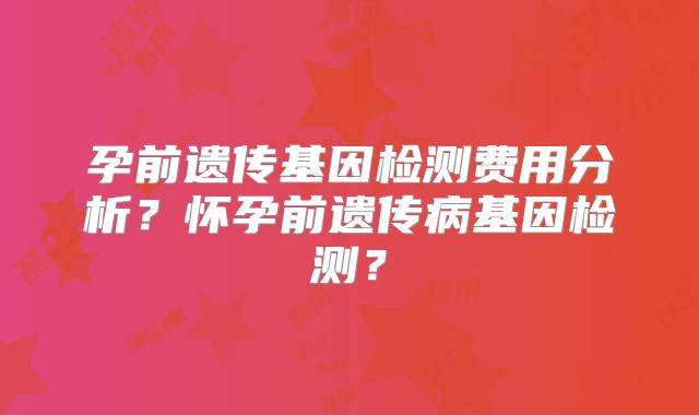 孕前遗传基因检测费用分析?怀孕前遗传病基因检测?