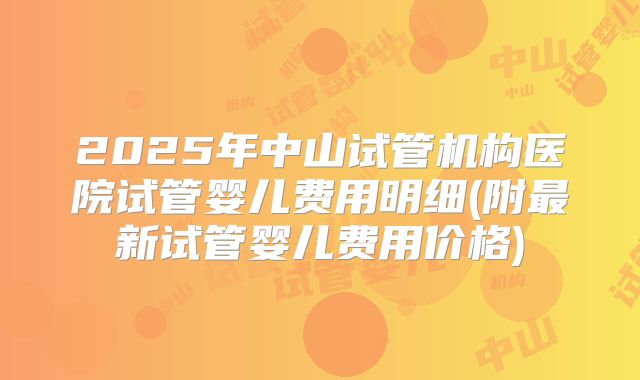 2025年中山试管机构医院试管婴儿费用明细(附最新试管婴儿费用价格)