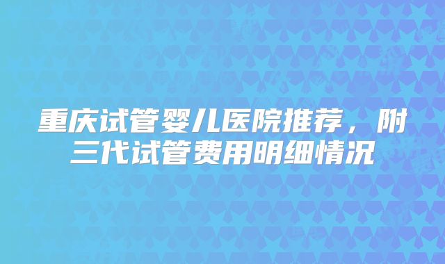 重庆试管婴儿医院推荐，附三代试管费用明细情况