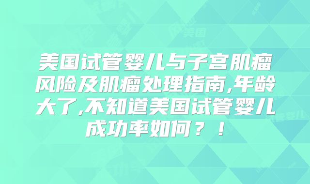 美国试管婴儿与子宫肌瘤风险及肌瘤处理指南,年龄大了,不知道美国试管婴儿成功率如何？！