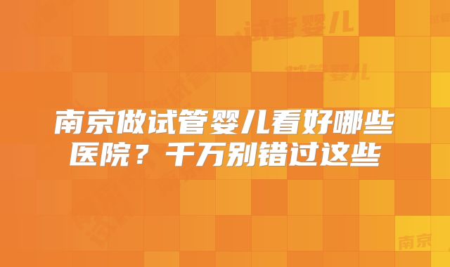 南京做试管婴儿看好哪些医院？千万别错过这些