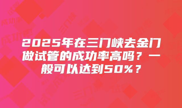 2025年在三门峡去金门做试管的成功率高吗？一般可以达到50%？
