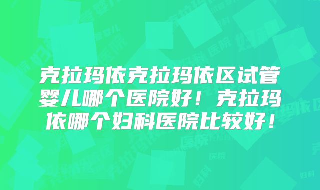 克拉玛依克拉玛依区试管婴儿哪个医院好！克拉玛依哪个妇科医院比较好！