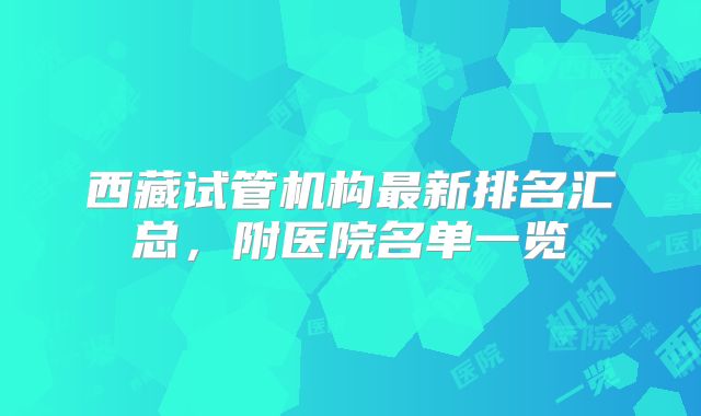 西藏试管机构最新排名汇总,附医院名单一览