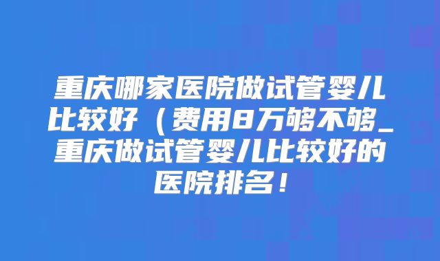 重庆哪家医院做试管婴儿比较好（费用8万够不够_重庆做试管婴儿比较好的医院排名！