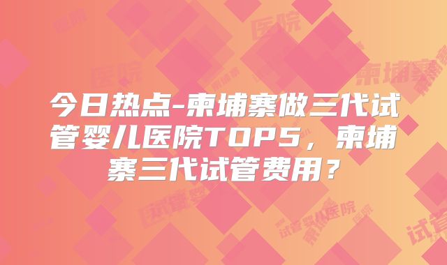 今日热点-柬埔寨做三代试管婴儿医院TOP5,柬埔寨三代试管费用?