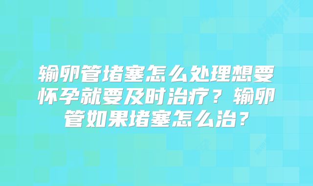 输卵管堵塞怎么处理想要怀孕就要及时治疗？输卵管如果堵塞怎么治？