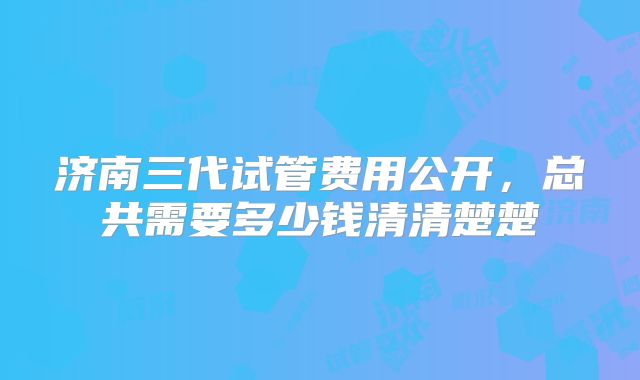 济南三代试管费用公开，总共需要多少钱清清楚楚