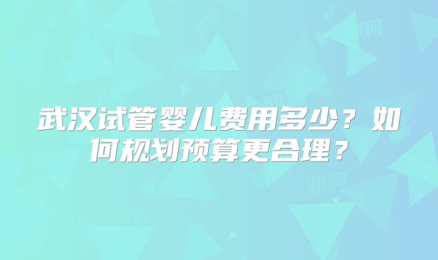武汉试管婴儿费用多少？如何规划预算更合理？