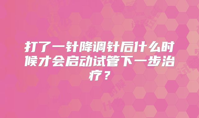 打了一针降调针后什么时候才会启动试管下一步治疗?