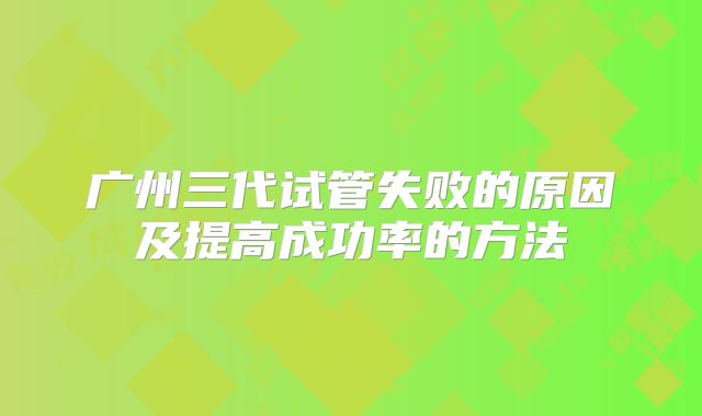 广州三代试管失败的原因及提高成功率的方法