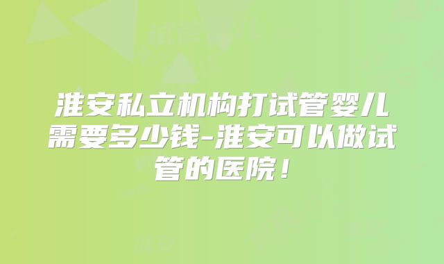 淮安私立机构打试管婴儿需要多少钱-淮安可以做试管的医院!