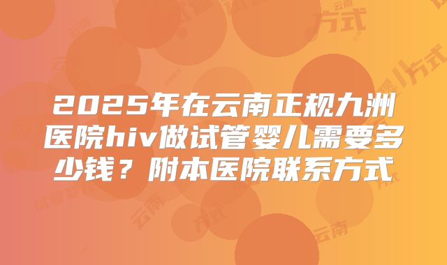 2025年在云南正规九洲医院hiv做试管婴儿需要多少钱?附本医院联系方式