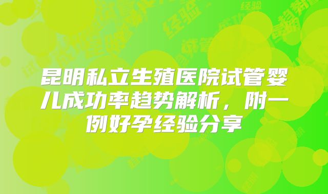 昆明私立生殖医院试管婴儿成功率趋势解析，附一例好孕经验分享