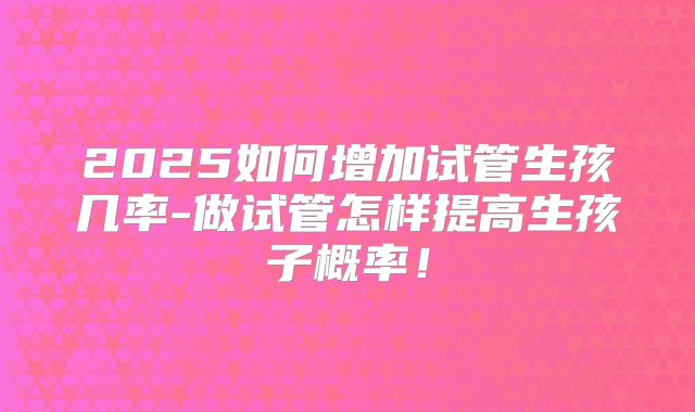 2025如何增加试管生孩几率-做试管怎样提高生孩子概率！
