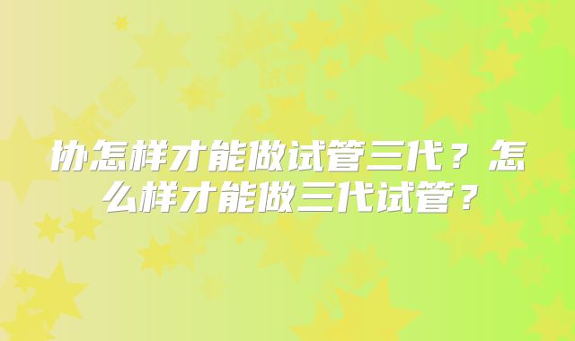 协怎样才能做试管三代?怎么样才能做三代试管?