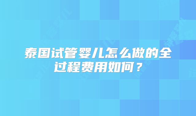 泰国试管婴儿怎么做的全过程费用如何？