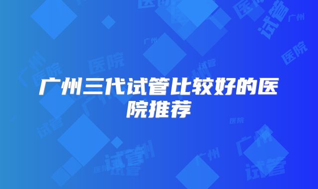 广州三代试管比较好的医院推荐