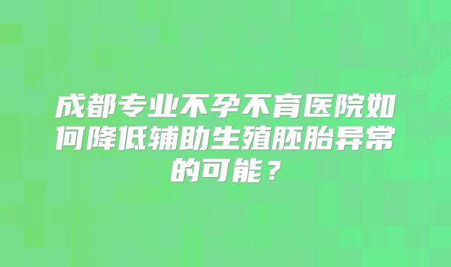 成都专业不孕不育医院如何降低辅助生殖胚胎异常的可能?