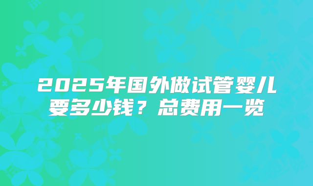 2025年国外做试管婴儿要多少钱？总费用一览