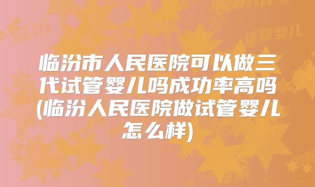 临汾市人民医院可以做三代试管婴儿吗成功率高吗(临汾人民医院做试管婴儿怎么样)