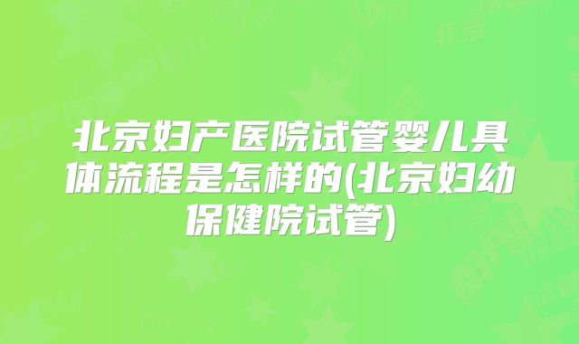 北京妇产医院试管婴儿具体流程是怎样的(北京妇幼保健院试管)